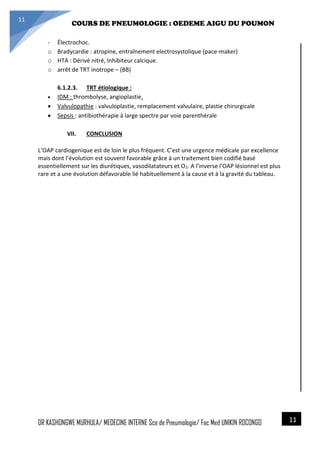 4/23/2014
COURS DE PNEUMOLOGIE : OEDEME AIGU DU POUMON
DR KASHONGWE MURHULA/ MEDECINE INTERNE Sce de Pneumologie/ Fac Med UNIKIN RDCONGO
11
11
- Électrochoc.
o Bradycardie : atropine, entraînement electrosystolique (pace-maker)
o HTA : Dérivé nitré, Inhibiteur calcique.
o arrêt de TRT inotrope – (BB)
6.1.2.3. TRT étiologique :
 IDM : thrombolyse, angioplastie.
 Valvulopathie : valvuloplastie, remplacement valvulaire, plastie chirurgicale
 Sepsis : antibiothérapie à large spectre par voie parenthérale
VII. CONCLUSION
L’OAP cardiogenique est de loin le plus fréquent. C’est une urgence médicale par excellence
mais dont l’évolution est souvent favorable grâce à un traitement bien codifié basé
essentiellement sur les diurétiques, vasodilatateurs et O2. A l’inverse l’OAP lésionnel est plus
rare et a une évolution défavorable lié habituellement à la cause et à la gravité du tableau.
 