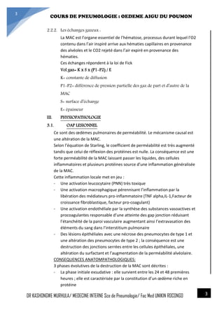 4/23/2014
COURS DE PNEUMOLOGIE : OEDEME AIGU DU POUMON
DR KASHONGWE MURHULA/ MEDECINE INTERNE Sce de Pneumologie/ Fac Med UNIKIN RDCONGO
3
3
2.2.2. Les échanges gazeux :
La MAC est l’organe essentiel de l’hématose, processus durant lequel l’O2
contenu dans l’air inspiré arrive aux hématies capillaires en provenance
des alvéoles et le CO2 rejeté dans l’air expiré en provenance des
hématies.
Ces échanges répondent à la loi de Fick
Vol gaz= K x S x (P1-P2) / E
K= constante de diffusion
P1-P2= différence de pression partielle des gaz de part et d’autre de la
MAC
S= surface d’échange
E= épaisseur
III. PHYSIOPATHOLOGIE
3.1. OAP LESIONNEL
Ce sont des œdèmes pulmonaires de perméabilité. Le mécanisme causal est
une altération de la MAC.
Selon l’équation de Starling, le coefficient de perméabilité est très augmenté
tandis que celui de réflexion des protéines est nulle. La conséquence est une
forte perméabilité de la MAC laissant passer les liquides, des cellules
inflammatoires et plusieurs protéines source d’une inflammation généralisée
de la MAC.
Cette inflammation locale met en jeu :
- Une activation leucocytaire (PNN) très toxique
- Une activation macrophagique pérennisant l’inflammation par la
libération des médiateurs pro-inflammatoire (TNF alpha,IL-1,Facteur de
croissance fibroblastique, facteur pro-coagulant)
- Une activation endothéliale par la synthèse des substances vasoactives et
procoagulantes responsable d’une atteinte des gap jonction réduisant
l’étanchéité de la paroi vasculaire augmentant ainsi l’extravasation des
éléments du sang dans l’interstitium pulmonaire
- Des lésions épithéliales avec une nécrose des pneumocytes de type 1 et
une altération des pneumocytes de type 2 ; la conséquence est une
destruction des jonctions serrées entre les cellules épithéliales, une
altération du surfactant et l’augmentation de la perméabilité alvéolaire.
CONSEQUENCES ANATOMPATHOLOGIQUES:
3 phases évolutives de la destruction de la MAC sont décrites :
- La phase initiale exsudative : elle survient entre les 24 et 48 premières
heures ; elle est caractérisée par la constitution d’un œdème riche en
protéine
 