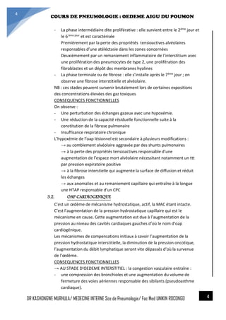 4/23/2014
COURS DE PNEUMOLOGIE : OEDEME AIGU DU POUMON
DR KASHONGWE MURHULA/ MEDECINE INTERNE Sce de Pneumologie/ Fac Med UNIKIN RDCONGO
4
4
- La phase intermédiaire dite proliférative : elle survient entre le 2ème jour et
le 6 ème jour et est caractérisée
Premièrement par la perte des propriétés tensioactives alvéolaires
responsables d’une atéléctasie dans les zones concernées
Deuxièmement par un remaniement inflammatoire de l’interstitium avec
une prolifération des pneumocytes de type 2, une prolifération des
fibroblastes et un dépôt des membranes hyalines
- La phase terminale ou de fibrose : elle s’installe après le 7ème jour ; on
observe une fibrose interstitielle et alvéolaire.
NB : ces stades peuvent survenir brutalement lors de certaines expositions
des concentrations élevées des gaz toxiques
CONSEQUENCES FONCTIONNELLES
On observe :
- Une perturbation des échanges gazeux avec une hypoxémie.
- Une réduction de la capacité résiduelle fonctionnelle suite à la
constitution de la fibrose pulmonaire
- Insuffisance respiratoire chronique
L’hypoxémie de l’oap lésionnel est secondaire à plusieurs modifications :
→ au comblement alvéolaire aggravée par des shunts pulmonaires
→ à la perte des propriétés tensioactives responsable d’une
augmentation de l’espace mort alvéolaire nécessitant notamment un ttt
par pression expiratoire positive
→ à la fibrose interstielle qui augmente la surface de diffusion et réduit
les échanges
→ aux anomalies et au remaniement capillaire qui entraîne à la longue
une HTAP responsable d’un CPC
3.2. OAP CARDIOGENIQUE
C’est un œdème de mécanisme hydrostatique, actif, la MAC étant intacte.
C’est l’augmentation de la pression hydrostatique capillaire qui est le
mécanisme en cause. Cette augmentation est due à l’augmentation de la
pression au niveau des cavités cardiaques gauches d’où le nom d’oap
cardiogénique.
Les mécanismes de compensations initiaux à savoir l’augmentation de la
pression hydrostatique interstitielle, la diminution de la pression oncotique,
l’augmentation du débit lymphatique seront vite dépassés d’où la survenue
de l’œdème.
CONSEQUENCES FONCTIONNELLES
→ AU STADE D’OEDEME INTERSTITIEL : la congestion vasculaire entraîne :
- une compression des bronchioles et une augmentation du volume de
fermeture des voies aériennes responsable des sibilants (pseudoasthme
cardiaque).
 