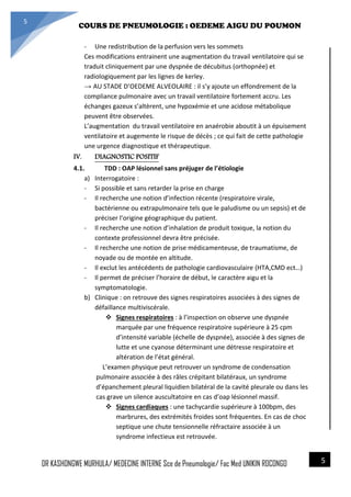4/23/2014
COURS DE PNEUMOLOGIE : OEDEME AIGU DU POUMON
DR KASHONGWE MURHULA/ MEDECINE INTERNE Sce de Pneumologie/ Fac Med UNIKIN RDCONGO
5
5
- Une redistribution de la perfusion vers les sommets
Ces modifications entrainent une augmentation du travail ventilatoire qui se
traduit cliniquement par une dyspnée de décubitus (orthopnée) et
radiologiquement par les lignes de kerley.
→ AU STADE D’OEDEME ALVEOLAIRE : il s’y ajoute un effondrement de la
compliance pulmonaire avec un travail ventilatoire fortement accru. Les
échanges gazeux s’altèrent, une hypoxémie et une acidose métabolique
peuvent être observées.
L’augmentation du travail ventilatoire en anaérobie aboutit à un épuisement
ventilatoire et augemente le risque de décès ; ce qui fait de cette pathologie
une urgence diagnostique et thérapeutique.
IV. DIAGNOSTIC POSITIF
4.1. TDD : OAP lésionnel sans préjuger de l’étiologie
a) Interrogatoire :
- Si possible et sans retarder la prise en charge
- Il recherche une notion d’infection récente (respiratoire virale,
bactérienne ou extrapulmonaire tels que le paludisme ou un sepsis) et de
préciser l’origine géographique du patient.
- Il recherche une notion d’inhalation de produit toxique, la notion du
contexte professionnel devra être précisée.
- Il recherche une notion de prise médicamenteuse, de traumatisme, de
noyade ou de montée en altitude.
- Il exclut les antécédents de pathologie cardiovasculaire (HTA,CMD ect…)
- Il permet de préciser l’horaire de début, le caractère aigu et la
symptomatologie.
b) Clinique : on retrouve des signes respiratoires associées à des signes de
défaillance multiviscérale.
 Signes respiratoires : à l’inspection on observe une dyspnée
marquée par une fréquence respiratoire supérieure à 25 cpm
d’intensité variable (échelle de dyspnée), associée à des signes de
lutte et une cyanose déterminant une détresse respiratoire et
altération de l’état général.
L’examen physique peut retrouver un syndrome de condensation
pulmonaire associée à des râles crépitant bilatéraux, un syndrome
d’épanchement pleural liquidien bilatéral de la cavité pleurale ou dans les
cas grave un silence auscultatoire en cas d’oap lésionnel massif.
 Signes cardiaques : une tachycardie supérieure à 100bpm, des
marbrures, des extrémités froides sont fréquentes. En cas de choc
septique une chute tensionnelle réfractaire associée à un
syndrome infectieux est retrouvée.
 