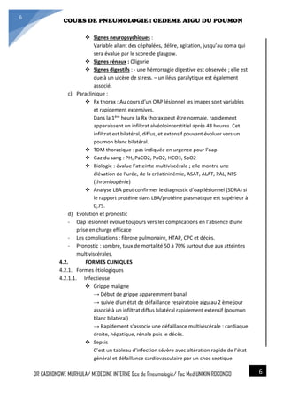 4/23/2014
COURS DE PNEUMOLOGIE : OEDEME AIGU DU POUMON
DR KASHONGWE MURHULA/ MEDECINE INTERNE Sce de Pneumologie/ Fac Med UNIKIN RDCONGO
6
6
 Signes neuropsychiques :
Variable allant des céphalées, délire, agitation, jusqu’au coma qui
sera évalué par le score de glasgow.
 Signes rénaux : Oligurie
 Signes digestifs : - une hémorragie digestive est observée ; elle est
due à un ulcère de stress. – un iléus paralytique est également
associé.
c) Paraclinique :
 Rx thorax : Au cours d’un OAP lésionnel les images sont variables
et rapidement extensives.
Dans la 1ère heure la Rx thorax peut être normale, rapidement
apparaissent un infiltrat alvéolointerstitiel après 48 heures. Cet
infiltrat est bilatéral, diffus, et extensif pouvant évoluer vers un
poumon blanc bilatéral.
 TDM thoracique : pas indiquée en urgence pour l’oap
 Gaz du sang : PH, PaCO2, PaO2, HCO3, SpO2
 Biologie : évalue l’atteinte multiviscérale ; elle montre une
élévation de l’urée, de la créatininémie, ASAT, ALAT, PAL, NFS
(thrombopénie)
 Analyse LBA peut confirmer le diagnostic d’oap lésionnel (SDRA) si
le rapport protéine dans LBA/protéine plasmatique est supérieur à
0,75.
d) Evolution et pronostic
- Oap lésionnel évolue toujours vers les complications en l’absence d’une
prise en charge efficace
- Les complications : fibrose pulmonaire, HTAP, CPC et décès.
- Pronostic : sombre, taux de mortalité 50 à 70% surtout due aux atteintes
multiviscérales.
4.2. FORMES CLINIQUES
4.2.1. Formes étiologiques
4.2.1.1. Infectieuse
 Grippe maligne
→ Début de grippe apparemment banal
→ suivie d’un état de défaillance respiratoire aigu au 2 ème jour
associé à un infiltrat diffus bilatéral rapidement extensif (poumon
blanc bilatéral)
→ Rapidement s’associe une défaillance multiviscérale : cardiaque
droite, hépatique, rénale puis le décès.
 Sepsis
C’est un tableau d’infection sévère avec altération rapide de l’état
général et défaillance cardiovasculaire par un choc septique
 