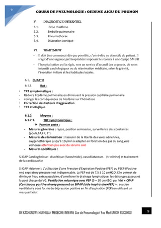 4/23/2014
COURS DE PNEUMOLOGIE : OEDEME AIGU DU POUMON
DR KASHONGWE MURHULA/ MEDECINE INTERNE Sce de Pneumologie/ Fac Med UNIKIN RDCONGO
9
9
V. DIAGNOSTIC DIFFERENTIEL
5.1. Crise d’asthme
5.2. Embolie pulmonaire
5.3. Pneumothorax
5.4. Dissection aortique
VI. TRAITEMENT
- Il doit être commencé dès que possible, c’est-à-dire au domicile du patient. Il
s’agit d’une urgence pré hospitalière imposant le recours à une équipe SMUR
- l’hospitalisation est la règle, vers un service d’accueil des urgences, de soins
intensifs cardiologiques ou de réanimation médicale, selon la gravité,
l’évolution initiale et les habitudes locales.
6.1. CURATIF
6.1.1. But :
• TRT symptomatique :
- Réduire l'œdème pulmonaire en diminuant la pression capillaire pulmonaire
- corriger les conséquences de l'œdème sur l'hématose
• Correction des facteurs d’aggravation
• TRT étiologique.
6.1.2 Moyens :
6.1.2.1. TRT symptomatique :
 Premier geste :
- Mesures générales : repos, position semiassise, surveillance des constantes
(pouls,TA,FR, T°)
- Mesures de réanimation : s’assurer de la liberté des voies aériennes,
oxygénothérapie jusqu’à 15l/min à adapter en fonction des gaz du sang,voie
veineuse attention pas avec du sérums salé
- Mesures spécifiques :
Si OAP Cardiogénique : diurétique (furosémide), vasodilatateurs (trinitrine) et traitement
de la cardiopathie
Si OAP lésionnel : L'utilisation d'une Pression d'Expiration Positive (PEP) ou PEEP (Positive
end expiratory pressure) est indispensable. La PEP est de 7,5 à 10 cmH2O. Elle permet de
diminuer l’eau extravasculaire, d’améliorer le drainage lymphatique, les échanges gazeux et
la post charge du VG. Ventilation mécanique avec PEP (5 – 10 cmH2O) par VNI « CPAP
(Continuous positive airway pressure) ou BiPAP (aide inspiratoire+PEP) » : soutien
ventilatoire sous forme de dépression positive en fin d’expiration (PEP) en utilisant un
masque facial.
 