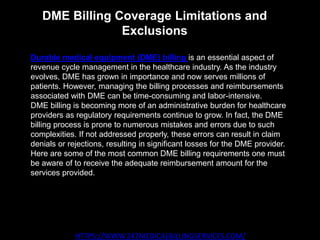 DME Billing Coverage Limitations and
Exclusions
HTTPS://WWW.247MEDICALBILLINGSERVICES.COM/
Durable medical equipment (DME) billing is an essential aspect of
revenue cycle management in the healthcare industry. As the industry
evolves, DME has grown in importance and now serves millions of
patients. However, managing the billing processes and reimbursements
associated with DME can be time-consuming and labor-intensive.
DME billing is becoming more of an administrative burden for healthcare
providers as regulatory requirements continue to grow. In fact, the DME
billing process is prone to numerous mistakes and errors due to such
complexities. If not addressed properly, these errors can result in claim
denials or rejections, resulting in significant losses for the DME provider.
Here are some of the most common DME billing requirements one must
be aware of to receive the adequate reimbursement amount for the
services provided.
 