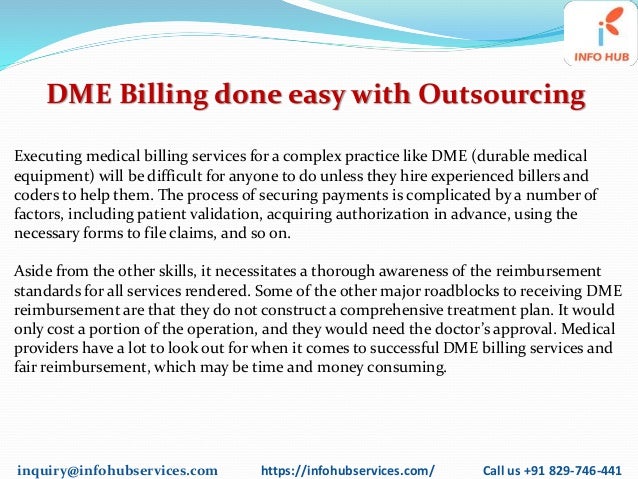 inquiry@infohubservices.com https://infohubservices.com/ Call us +91 829-746-441
DME Billing done easy with Outsourcing
Executing medical billing services for a complex practice like DME (durable medical
equipment) will be difficult for anyone to do unless they hire experienced billers and
coders to help them. The process of securing payments is complicated by a number of
factors, including patient validation, acquiring authorization in advance, using the
necessary forms to file claims, and so on.
Aside from the other skills, it necessitates a thorough awareness of the reimbursement
standards for all services rendered. Some of the other major roadblocks to receiving DME
reimbursement are that they do not construct a comprehensive treatment plan. It would
only cost a portion of the operation, and they would need the doctor’s approval. Medical
providers have a lot to look out for when it comes to successful DME billing services and
fair reimbursement, which may be time and money consuming.
 