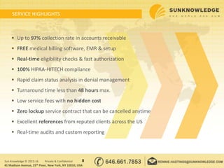 SERVICE HIGHLIGHTS
8Sun Knowledge © 2015-16 Private & Confidential
41 Madison Avenue, 25th Floor, New York, NY 10010, USA
 Up to 97% collection rate in accounts receivable
 FREE medical billing software, EMR & setup
 Real-time eligibility checks & fast authorization
 100% HIPAA-HITECH compliance
 Rapid claim status analysis in denial management
 Turnaround time less than 48 hours max.
 Low service fees with no hidden cost
 Zero lockup service contract that can be cancelled anytime
 Excellent references from reputed clients across the US
 Real-time audits and custom reporting
 
