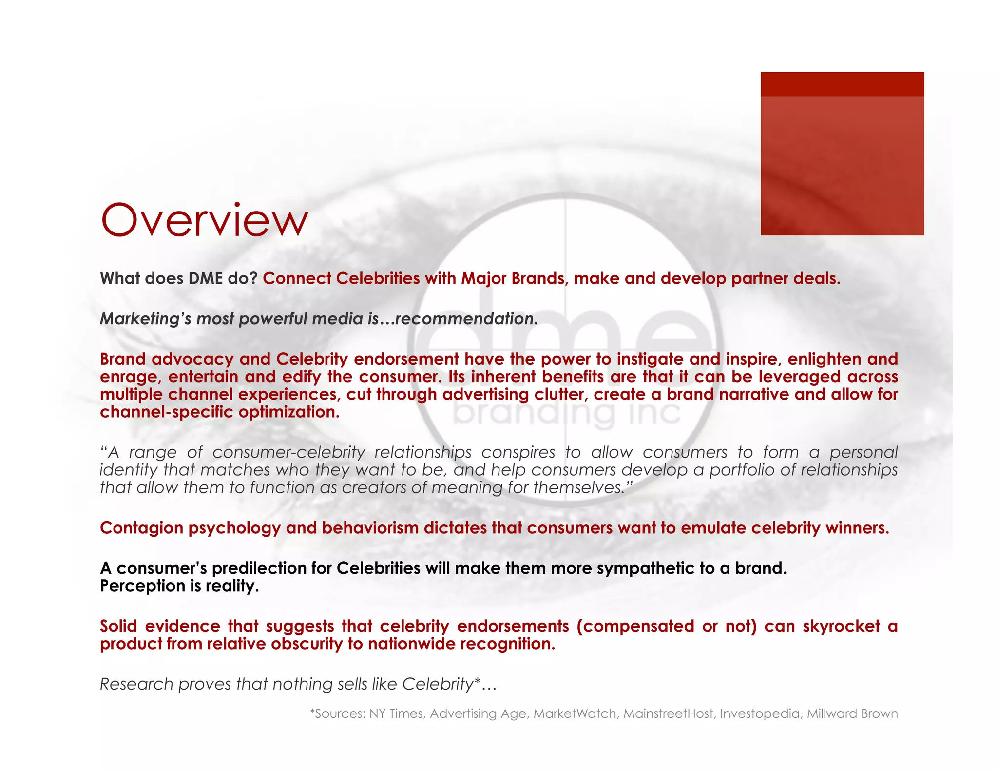 Overview
What does DME do? Connect Celebrities with Major Brands, make and develop partner deals.
Marketing’s most powerful media is…recommendation.
Brand advocacy and Celebrity endorsement have the power to instigate and inspire, enlighten and
enrage, entertain and edify the consumer. Its inherent benefits are that it can be leveraged across
multiple channel experiences, cut through advertising clutter, create a brand narrative and allow for
channel-specific optimization.
“A range of consumer-celebrity relationships conspires to allow consumers to form a personal
identity that matches who they want to be, and help consumers develop a portfolio of relationships
that allow them to function as creators of meaning for themselves.”
Contagion psychology and behaviorism dictates that consumers want to emulate celebrity winners.
A consumer’s predilection for Celebrities will make them more sympathetic to a brand.
Perception is reality.
Solid evidence that suggests that celebrity endorsements (compensated or not) can skyrocket a
product from relative obscurity to nationwide recognition.
Research proves that nothing sells like Celebrity*…
*Sources: NY Times, Advertising Age, MarketWatch, MainstreetHost, Investopedia, Millward Brown
 