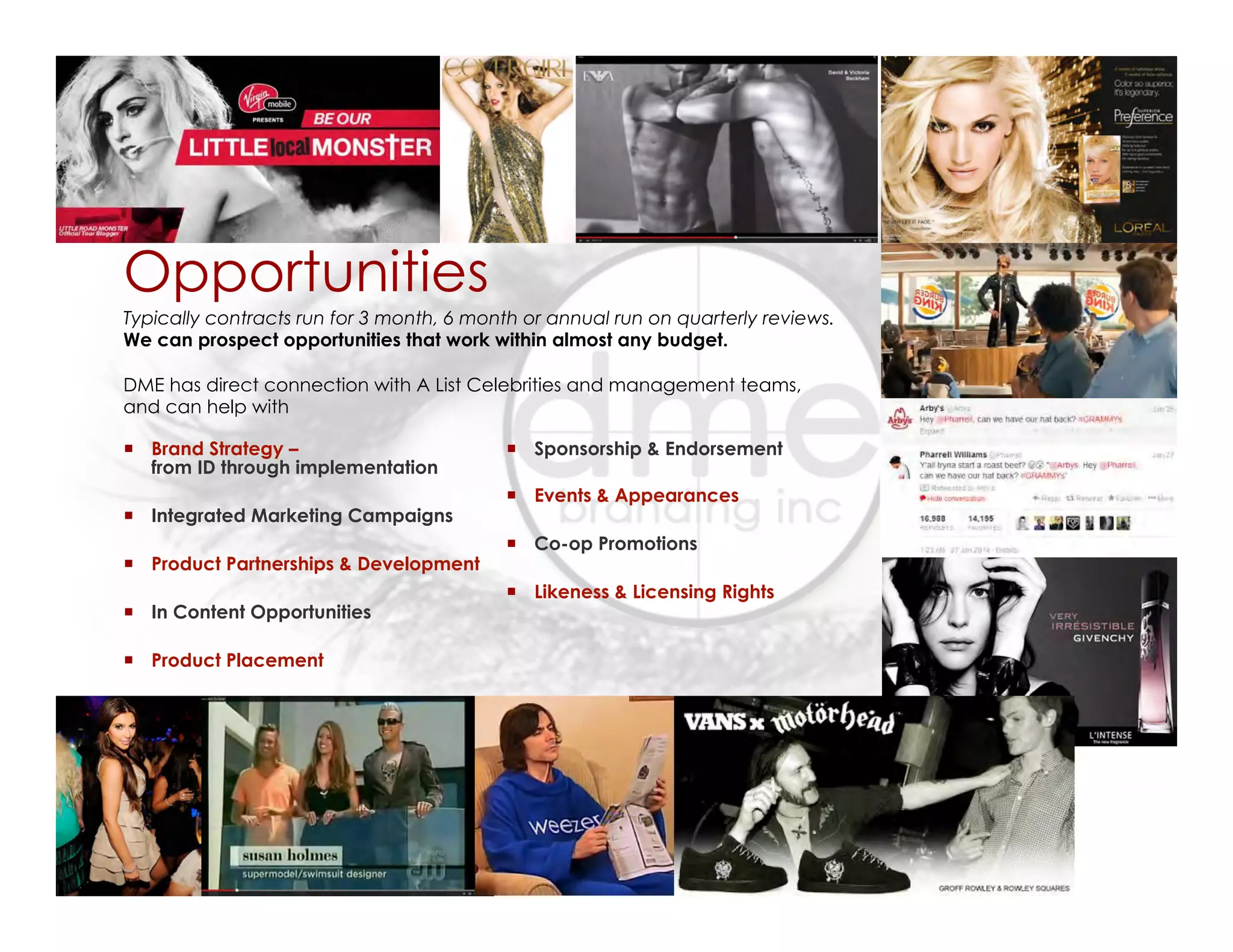 Opportunities
¡  Brand Strategy –
from ID through implementation
¡  Integrated Marketing Campaigns
¡  Product Partnerships & Development
¡  In Content Opportunities
¡  Product Placement
¡  Sponsorship & Endorsement
¡  Events & Appearances
¡  Co-op Promotions
¡  Likeness & Licensing Rights
Typically contracts run for 3 month, 6 month or annual run on quarterly reviews.
We can prospect opportunities that work within almost any budget.
DME has direct connection with A List Celebrities and management teams,
and can help with
 
