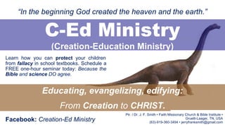 Learn how you can protect your children
from fallacy in school textbooks. Schedule a
FREE one-hour seminar today: Because the
Bible and science DO agree.
C-Ed Ministry
(Creation-Education Ministry)
Educating, evangelizing, edifying:
From Creation to CHRIST.
“In the beginning God created the heaven and the earth.”
Facebook: Creation-Ed Ministry
Ptr. / Dr. J. F. Smith • Faith Missionary Church & Bible Institute •
Gruetli-Laager, TN, USA
(63)-919-360-3494 • jerryfranksmith@gmail.com
 