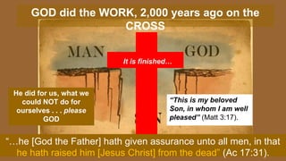 GOD did the WORK, 2,000 years ago on the
CROSS
He did for us, what we
could NOT do for
ourselves . . . please
GOD
“This is my beloved
Son, in whom I am well
pleased” (Matt 3:17).
It is finished…
“…he [God the Father] hath given assurance unto all men, in that
he hath raised him [Jesus Christ] from the dead” (Ac 17:31).
 