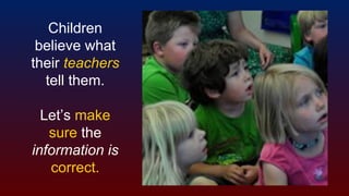 Children
believe what
their teachers
tell them.
Let’s make
sure the
information is
correct.
 