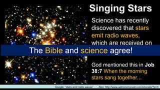 Singing Stars
Science has recently
discovered that stars
emit radio waves,
which are received on
earth as a high pitch.
God mentioned this in Job
38:7 When the morning
stars sang together...
Google: “stars emit radio waves” . . . Also: http://www.astronomycast.com/educate/?p=3
The Bible and science agree!
 