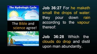 Job 36:27 For he maketh
small the drops of water:
they pour down rain
according to the vapour
thereof:
Job 36:28 Which the
clouds do drop and distil
upon man abundantly.
 