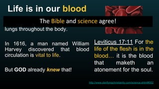 Life is in our blood
Blood carries oxygen from the
lungs throughout the body.
In 1616, a man named William
Harvey discovered that blood
circulation is vital to life.
But GOD already knew that!
Leviticus 17:11 For the
life of the flesh is in the
blood… it is the blood
that maketh an
atonement for the soul.
http://www.clarifyingchristianity.com/science.shtml#002
 