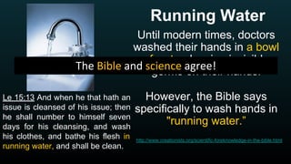 Running Water
Until modern times, doctors
washed their hands in a bowl
of water, leaving invisible
germs on their hands.
However, the Bible says
specifically to wash hands in
"running water.”
http://www.creationists.org/scientific-foreknowledge-in-the-bible.html
Le 15:13 And when he that hath an
issue is cleansed of his issue; then
he shall number to himself seven
days for his cleansing, and wash
his clothes, and bathe his flesh in
running water, and shall be clean.
 