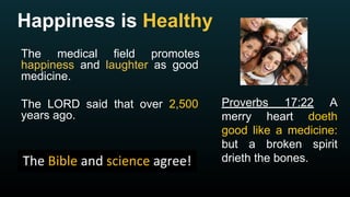 Happiness is Healthy
The medical field promotes
happiness and laughter as good
medicine.
The LORD said that over 2,500
years ago.
Proverbs 17:22 A
merry heart doeth
good like a medicine:
but a broken spirit
drieth the bones.
 