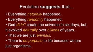 • Everything naturally happened.
• Everything randomly happened.
• God didn’t create the universe in six days, but
it evolved naturally over billions of years.
• That we are just animals.
• There is no purpose to life because we are
just organisms.
Evolution suggests that...
 