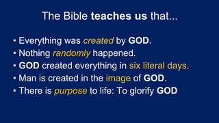 • Everything was created by GOD.
• Nothing randomly happened.
• GOD created everything in six literal days.
• Man is created in the image of GOD.
• There is purpose to life: To glorify GOD
The Bible teaches us that...
 