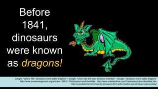 Before
1841,
dinosaurs
were known
as dragons!
Google: “before 1841 dinosaurs were called dragons” • Google: “when was the word dinosaur invented” • Google: “dinosaurs were called dragons”
http://www.answersingenesis.org/articles/1999/11/05/dinosaurs-and-the-bible • http://www.createddinos.com/Creationevolution/dinobible.htm
http://x-evolutionist.com/how-do-dinosaurs-fit-in-with-creation-are-dinosaurs-alive-today/
 