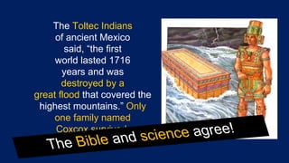 Dinosaurs by Design by Duane Gish
The Toltec Indians
of ancient Mexico
said, “the first
world lasted 1716
years and was
destroyed by a
great flood that covered the
highest mountains.” Only
one family named
Coxcox survived.
The Bible and science agree!
 