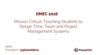 DMA
President, @planetdma
Mission Critical: Teaching Students to
Design Time, Team and Project
Management Systems
DMEC 2016
 