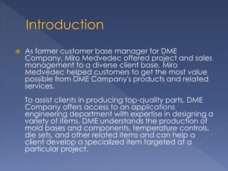  As former customer base manager for DME
Company, Miro Medvedec offered project and sales
management to a diverse client base. Miro
Medvedec helped customers to get the most value
possible from DME Company's products and related
services.
To assist clients in producing top-quality parts, DME
Company offers access to an applications
engineering department with expertise in designing a
variety of items. DME understands the production of
mold bases and components, temperature controls,
die sets, and other related items and can help a
client develop a specialized item targeted at a
particular project.
 