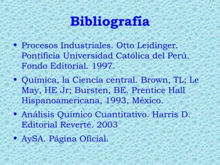 Bibliografía
• Procesos Industriales. Otto Leidinger.
Pontificia Universidad Católica del Perú.
Fondo Editorial. 1997.
• Química, la Ciencia central. Brown, TL; Le
May, HE Jr; Bursten, BE. Prentice Hall
Hispanoamericana, 1993, México.
• Análisis Químico Cuantitativo. Harris D.
Editorial Reverté. 2003
• AySA. Página Oficial.
 