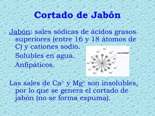 Cortado de Jabón
Jabón: sales sódicas de ácidos grasos
superiores (entre 16 y 18 átomos de
C) y cationes sodio.
Solubles en agua.
Anfipáticos.
Las sales de Ca2+
y Mg2+
son insolubles,
por lo que se genera el cortado de
jabón (no se forma espuma).
 
