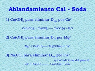 Ablandamiento Cal - Soda
1) Ca(OH)2 para eliminar DTemp por Ca2+
Ca(HCO3)2 + Ca(OH)2----- CaCO3(s) + H2O
2) Ca(OH)2 para eliminar DTot por Mg2+
Mg2+
+ Ca(OH)2----- Mg(OH)2(s) + Ca2+
3) Na2CO3 para eliminar DPerm por Ca2+
(y Ca2+
adicional del paso 2)
Ca2+
+ Na2CO3 ------- CaCO3(s) + 2Na+
 