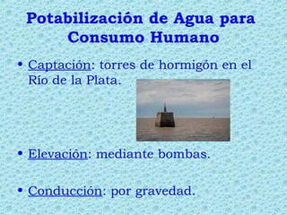Potabilización de Agua para
Consumo Humano
• Captación: torres de hormigón en el
Río de la Plata.
• Elevación: mediante bombas.
• Conducción: por gravedad.
 