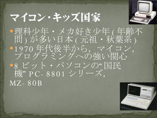 理科少年・メカ好き少年 ( 年齢不問 ) が多い日本 ( 元祖・秋葉系 ) 1970 年代後半から，マイコン，プログラミングへの強い関心 8 ビット・パソコンの“国民機” PC-8801 シリーズ， MZ-80B 