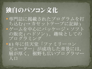 専門誌に掲載されたプログラムを打ち込む (-> カセットテープに記録 ) ゲームを中心にパッケージ・ソフトの販売 ( ハドソン ) 。趣味としてのプログラミング 83 年に任天堂「ファミリーコンピューター」が成功した背景には，層が厚く，裾野も広いプログラマー人口 