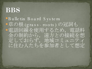 Bulletin Board System 草の根 (grass-roots) の冠詞も 電話回線を使用するため，電話料金の制約から，遠方との接続を想定しておらず，地域コミュニティに住む人たちを参加者として想定 