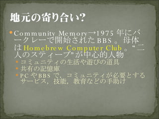Community Memory->1975 年にバークレーで開始された BBS 。母体は Homebrew Computer Club 。“二人のスティーブ”が中心的人物 コミュニティの生活や遊びの道具 共有の記憶庫 PC や BBS で，コミュニティが必要とするサービス，技能，教育などの手助け 