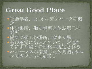 社会学者， R. オルデンバーグの概念 住む場所，働く場所と並ぶ第三の場所 陽気に楽しむ場所。溜まり場 遊び感覚にあふれていて，常連たちにより場所の性格が規定される ハバーマスが指摘した公共圏 ( サロンやカフェ ) の見直し 