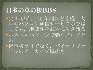 85 年以降， 10 年間ほど隆盛。大手のパソコン通信サービスが登場しても，地域性を武器に生き残る ホストもパソコンで動くプログラム 掲示板だけでなく，バイナリファイルのアーカイブ機能も 