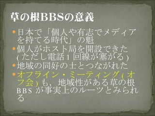 日本で「個人や有志でメディアを持てる時代」の魁 個人がホスト局を開設できた ( ただし電話 1 回線が塞がる ) 地域の同好の士とつながれた オフライン・ミーティング ( オフ会 ) も，地域性がある草の根 BBS が事実上のルーツとみられる 
