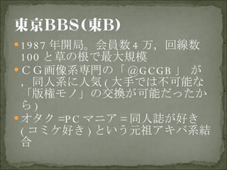 1987 年開局。会員数 4 万，回線数 100 と草の根で最大規模 ＣＧ画像系専門の「 @GCGB 」 が，同人系に人気 ( 大手では不可能な「版権モノ」の交換が可能だったから ) オタク =PC マニア = 同人誌が好き ( コミケ好き ) という元祖アキバ系結合  