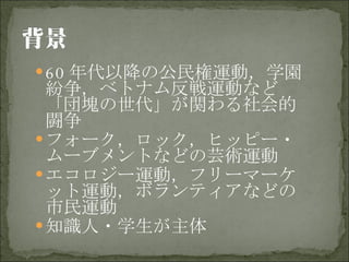 60 年代以降の公民権運動，学園紛争，ベトナム反戦運動など「団塊の世代」が関わる社会的闘争 フォーク，ロック，ヒッピー・ムーブメントなどの芸術運動 エコロジー運動，フリーマーケット運動，ボランティアなどの市民運動 知識人・学生が主体 