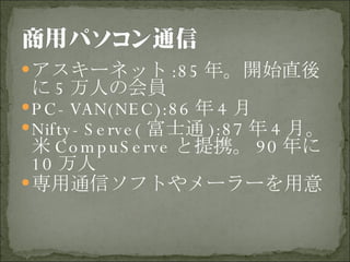 アスキーネット :85 年。開始直後に 5 万人の会員 PC-VAN(NEC):86 年 4 月 Nifty-Serve( 富士通 ):87 年 4 月。米 CompuServe と提携。 90 年に 10 万人 専用通信ソフトやメーラーを用意 
