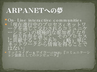 On-Line interactive communities 「現在進行中のプロセス ( ネットワークを通じて交わされるコミュニケーション ) の積極的な参加者となり，相互作用を通じて，そのプロセスに貢献することであり， ( 略 )  単にネットワークから情報を得ることではない」 リックライダー & テイラー (1968) 『コミュニケーション装置としてのコンピュータ』 