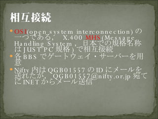 OSI (open system interconnection) の一つである，   X.400  MHS (Message Handling System ，日本での規格名称は JUST PC 規格 ) で相互接続 各 BBS でゲートウェイ・サーバーを用意 Nifty 内は QGB01557 の ID にメールを送れたが， [email_address] 宛てに INET からメール送信 