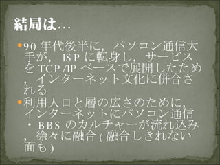 90 年代後半に，パソコン通信大手が， ISP に転身し，サービスを TCP/IP ベースで展開したため，インターネット文化に併合される 利用人口と層の広さのために，インターネットにパソコン通信・ BBS のカルチャーが流れ込み，徐々に融合 ( 融合しきれない面も ) 
