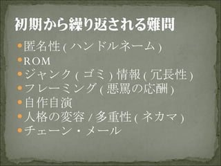匿名性 ( ハンドルネーム ) ROM ジャンク ( ゴミ ) 情報 ( 冗長性 ) フレーミング ( 悪罵の応酬 ) 自作自演 人格の変容 / 多重性 ( ネカマ ) チェーン・メール 