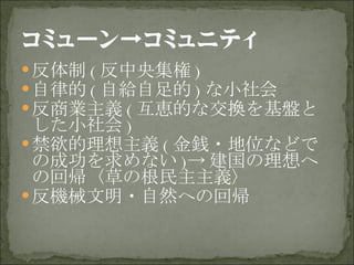 反体制 ( 反中央集権 ) 自律的 ( 自給自足的 ) な小社会 反商業主義 ( 互恵的な交換を基盤とした小社会 ) 禁欲的理想主義 ( 金銭・地位などでの成功を求めない )-> 建国の理想への回帰〈草の根民主主義〉 反機械文明・自然への回帰 