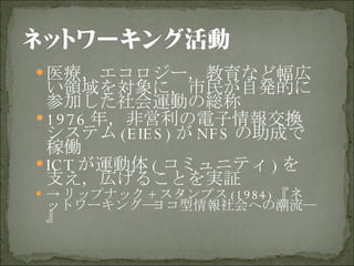 医療，エコロジー，教育など幅広い領域を対象に，市民が自発的に参加した社会運動の総称 1976 年，非営利の電子情報交換システム (EIES) が NFS の助成で稼働 ICT が運動体 ( コミュニティ ) を支え，広げることを実証 -> リップナック + スタンプス (1984) 『ネットワーキング―ヨコ型情報社会への潮流―』 