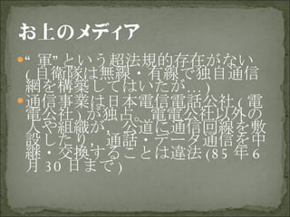 “ 軍”という超法規的存在がない ( 自衛隊は無線・有線で独自通信網を構築してはいたが … ) 通信事業は日本電信電話公社 ( 電電公社 ) が独占。電電公社以外の人や組織が，公道に通信回線を敷設したり，通話・データ通信を中継・交換することは違法 (85 年 6 月 30 日まで ) 