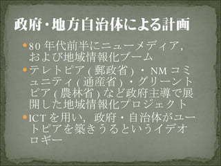 80 年代前半にニューメディア，および地域情報化ブーム テレトピア ( 郵政省 ) ・ NM コミュニティ ( 通産省 ) ・グリーントピア ( 農林省 ) など政府主導で展開した地域情報化プロジェクト ICT を用い，政府・自治体がユートピアを築きうるというイデオロギー 