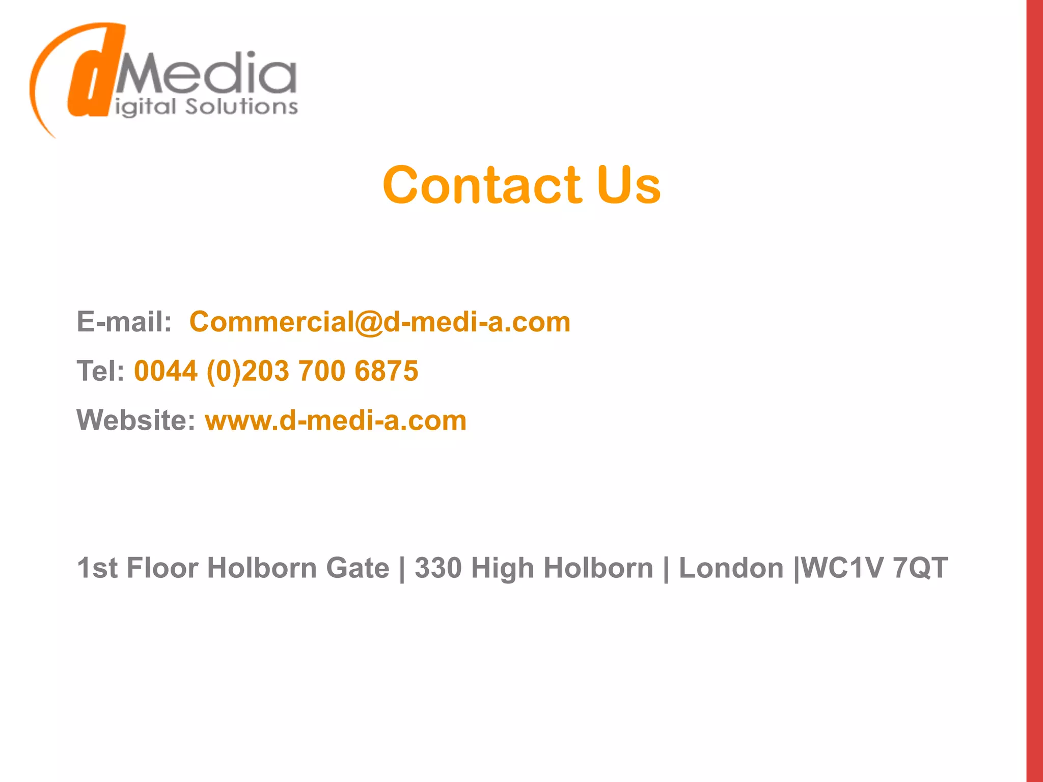 Contact Us
E-mail: Commercial@d-medi-a.com
Tel: 0044 (0)203 700 6875
Website: www.d-medi-a.com
1st Floor Holborn Gate | 330 High Holborn | London |WC1V 7QT
 