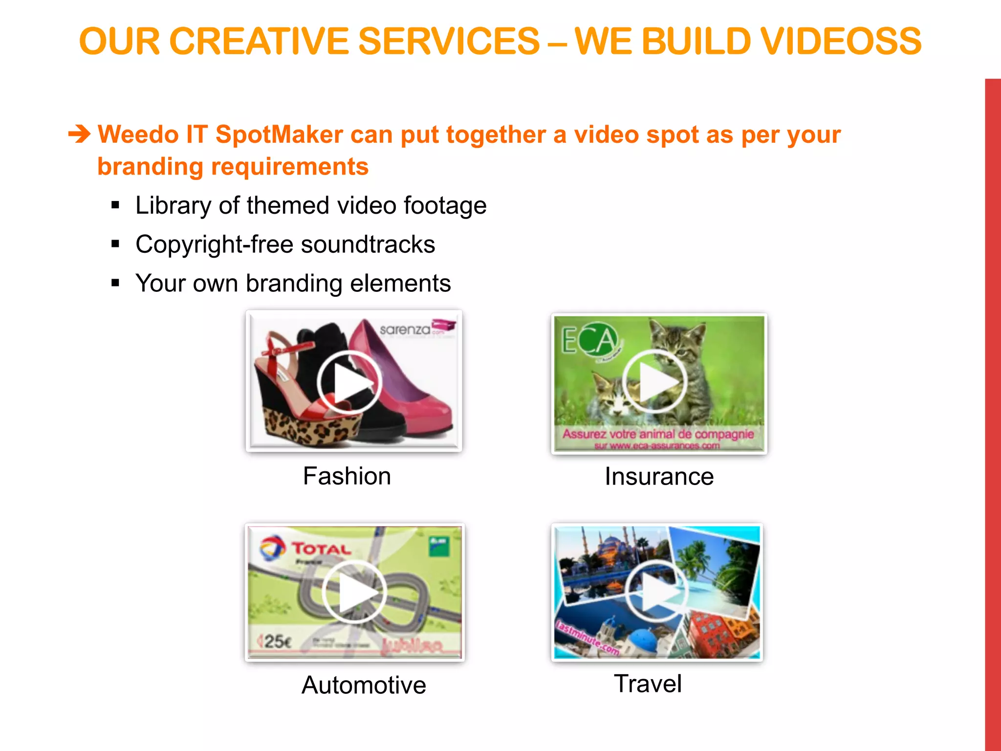 OUR CREATIVE SERVICES – WE BUILD VIDEOSS
è Weedo IT SpotMaker can put together a video spot as per your
branding requirements
§  Library of themed video footage
§  Copyright-free soundtracks
§  Your own branding elements
InsuranceFashion
TravelAutomotive
 