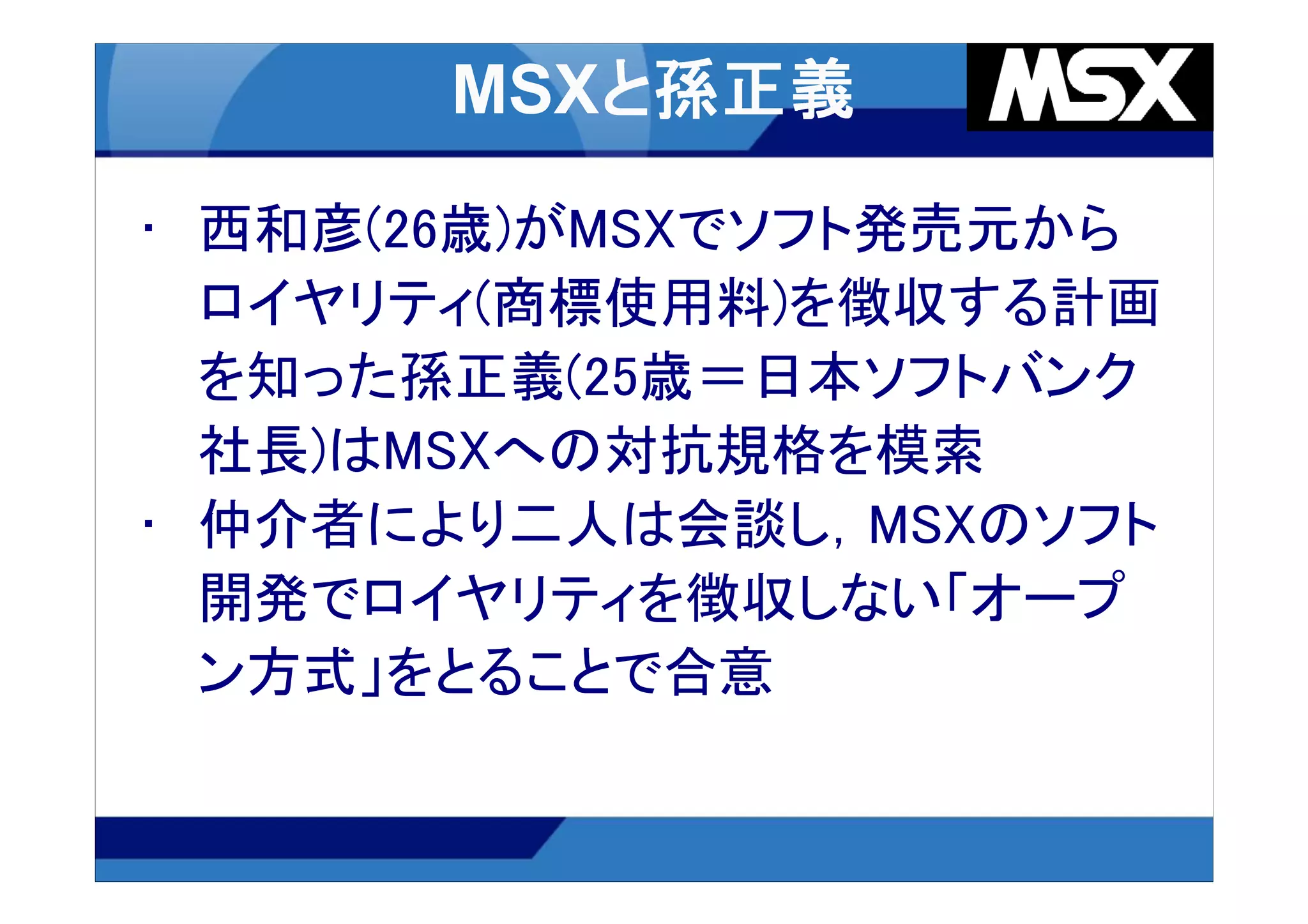 • 西和彦(26歳)がMSXでソフト発売元から
  ロイヤリティ(商標使用料)を徴収する計画
  を知った孫正義(25歳＝日本ソフトバンク
  社長)はMSXへの対抗規格を模索
• 仲介者により二人は会談し，MSXのソフト
  開発でロイヤリティを徴収しない「オープ
  ン方式」をとることで合意
 